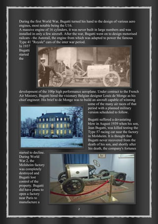 During the first World War, Bugatti turned his hand to the design of various aero 
engines, most notable being the U16. 
A massive engine of 16 cylinders, it was never built in large numbers and was 
installed in only a few aircraft. After the war, Bugatti went on to design motorised 
railcars - the Autorail, the engine from which was adapted to power the famous 
Type 41 "Royale" cars of the inter war period. 
In 1937 
Bugatti 
started 
the 
development of the 100p high performance aeroplane. Under contract to the French 
Air Ministry, Bugatti hired the visionary Belgian designer Louis de Monge as his 
chief engineer. His brief to de Monge was to build an aircraft capable of winning 
2 
some of the many air races of that 
period with a planned military 
version scheduled to follow. 
Bugatti suffered a devastating 
blow in August 1939 when his son, 
Jean Bugatti, was killed testing the 
Type 57 racing car near the factory 
in Molsheim. It is thought that 
Bugatti never recovered from the 
death of his son, and shortly after 
his death, the company's fortunes 
started to decline. 
During World 
War 2, the 
Molsheim factory 
was completely 
destroyed and 
Bugatti lost 
control of the 
property. Bugatti 
did have plans to 
open a factory 
near Paris to 
manufacture a 
 