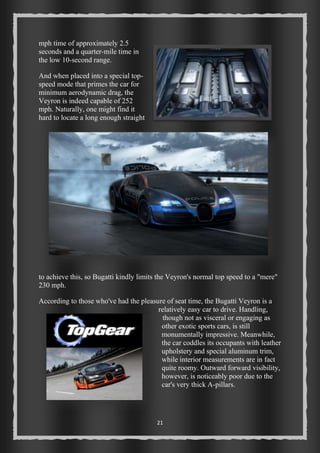 21 
mph time of approximately 2.5 
seconds and a quarter-mile time in 
the low 10-second range. 
And when placed into a special top-speed 
mode that primes the car for 
minimum aerodynamic drag, the 
Veyron is indeed capable of 252 
mph. Naturally, one might find it 
hard to locate a long enough straight 
to achieve this, so Bugatti kindly limits the Veyron's normal top speed to a "mere" 
230 mph. 
According to those who've had the pleasure of seat time, the Bugatti Veyron is a 
relatively easy car to drive. Handling, 
though not as visceral or engaging as 
other exotic sports cars, is still 
monumentally impressive. Meanwhile, 
the car coddles its occupants with leather 
upholstery and special aluminum trim, 
while interior measurements are in fact 
quite roomy. Outward forward visibility, 
however, is noticeably poor due to the 
car's very thick A-pillars. 
 