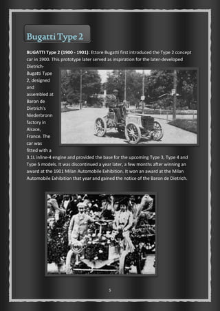 5 
Bugatti Type 2 
BUGATTI Type 2 (1900 - 1901): Ettore Bugatti first introduced the Type 2 concept 
car in 1900. This prototype later served as inspiration for the later-developed 
Dietrich- 
Bugatti Type 
2, designed 
and 
assembled at 
Baron de 
Dietrich's 
Niederbronn 
factory in 
Alsace, 
France. The 
car was 
fitted with a 
3.1L inline-4 engine and provided the base for the upcoming Type 3, Type 4 and 
Type 5 models. It was discontinued a year later, a few months after winning an 
award at the 1901 Milan Automobile Exhibition. It won an award at the Milan 
Automobile Exhibition that year and gained the notice of the Baron de Dietrich. 
 