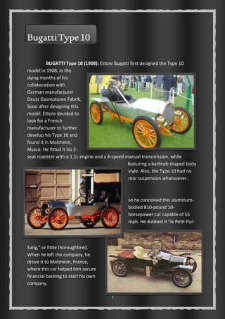 7 
Bugatti Type 10 
BUGATTI Type 10 (1908): Ettore Bugatti first designed the Type 10 
model in 1908, in the 
dying months of his 
collaboration with 
German manufacturer 
Deutz Gasmotoren Fabrik. 
Soon after designing this 
model, Ettore decided to 
look for a French 
manufacturer to further 
develop his Type 10 and 
found it in Molsheim, 
Alsace. He fitted it his 2- 
seat roadster with a 1.1L engine and a 4-speed manual transmission, while 
featuring a bathtub-shaped body 
style. Also, the Type 10 had no 
rear suspension whatsoever. 
so he conceived this aluminum-bodied 
810-pound 10- 
horsepower car capable of 55 
mph. He dubbed it "le Petit Pur- 
Sang," or little thoroughbred. 
When he left the company, he 
drove it to Molsheim, France, 
where this car helped him secure 
financial backing to start his own 
company. 
 