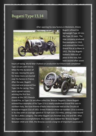 8 
Bugatti Type 13,14 
After opening his new factory in Molsheim, Ettore 
Bugatti refined his 
lightweight Type 10 into 
the Type 13 racer. The 
new company produced 
five examples in 1910, 
and entered the French 
Grand Prix at Le Mans in 
1911. The tiny Bugatti 
looked a little out of 
place in the race, but 
took second after seven 
hours of racing. World War I halted car production but Ettore took completed 
Type 13 cars with him to 
Milan for the duration of 
the war, leaving the parts 
for three more cars buried 
near his factory in France. 
After the war, Bugatti 
returned and prepared five 
Type 13s for racing. They 
were a great success, 
winning the first four 
places at the 1921 Brescia 
Grand Prix, so Type 13s are often called the 'Brescia' Bugattis. Ettore Bugatti 
entered four examples of his Type 13 in a newly estalbished Grand Prix race in 
northern Italy, the Gran Premio d'Italia Internazionale held at the Circuito di 
Brescia on August 21st of 1921. Ernest Friderich drove car number 13 to a victory 
in its class with an average speed of 72 mph over 215 miles, setting a new record 
for the 1,400cc category. The other Bugatti cars finished 2nd, 3rd and 4th. After 
this impressive accomplishment, the model was dubbed the 'Brescia Bugatti.' 
Between 1920 and 1926, the Brescias scored a long list of important successes in 
 