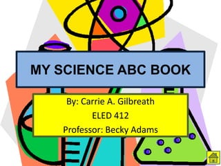 MY SCIENCE ABC BOOK
By: Carrie A. Gilbreath
ELED 412
Professor: Becky Adams
 