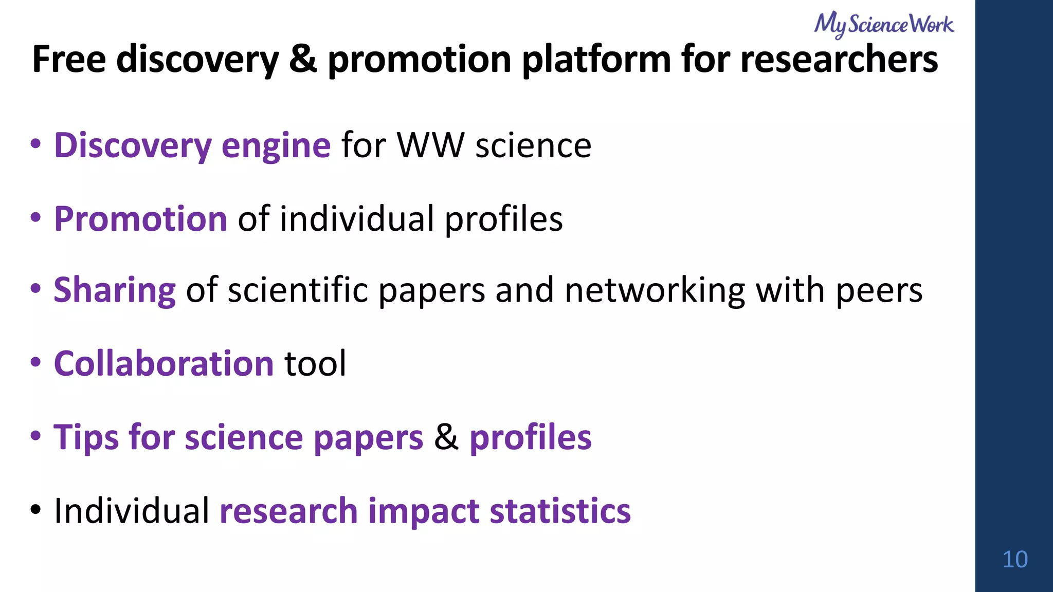 Free discovery & promotion platform for researchers
• Discovery engine for WW science
• Promotion of individual profiles
• Sharing of scientific papers and networking with peers
• Collaboration tool
• Tips for science papers & profiles
• Individual research impact statistics
10
 