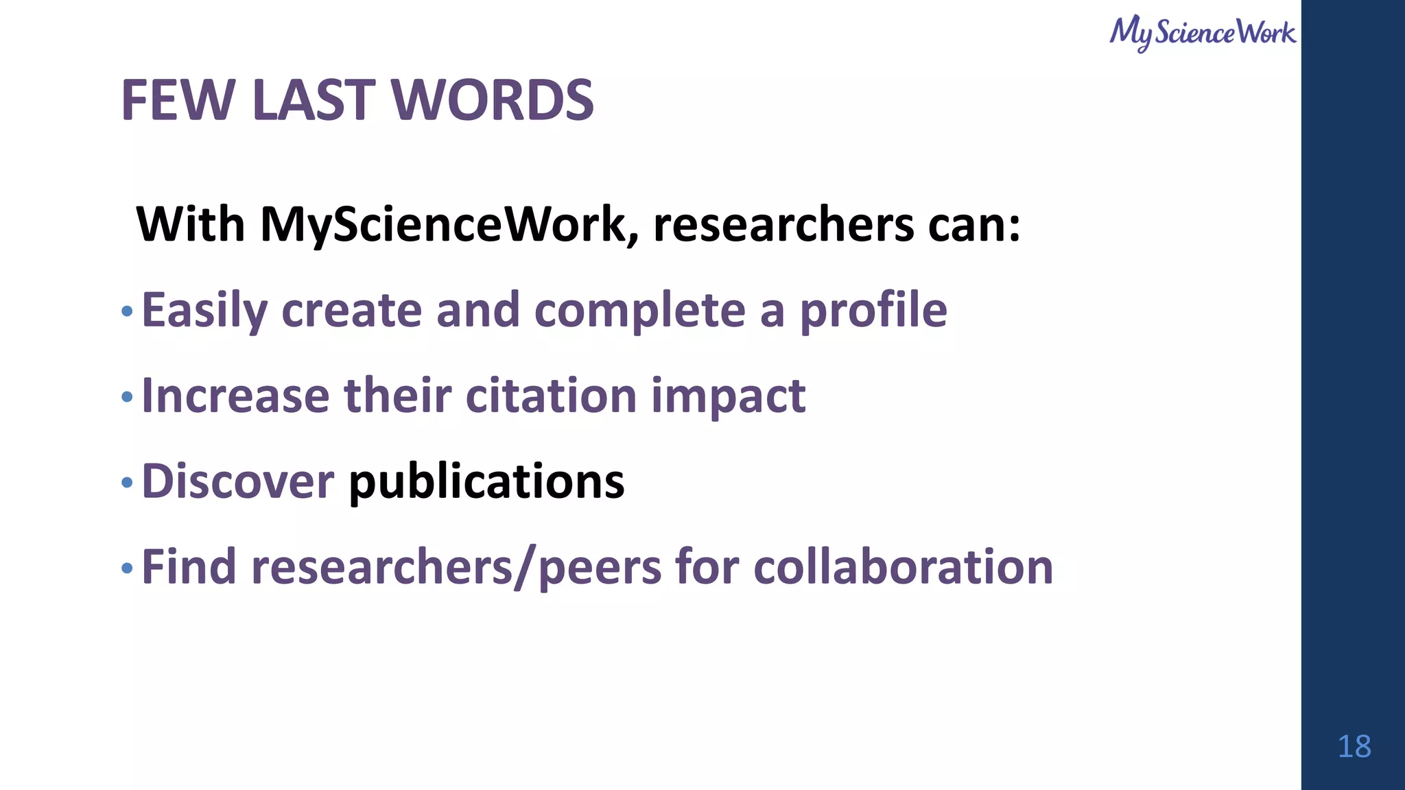 FEW LAST WORDS
With MyScienceWork, researchers can:
•Easily create and complete a profile
•Increase their citation impact
•Discover publications
•Find researchers/peers for collaboration
18
 