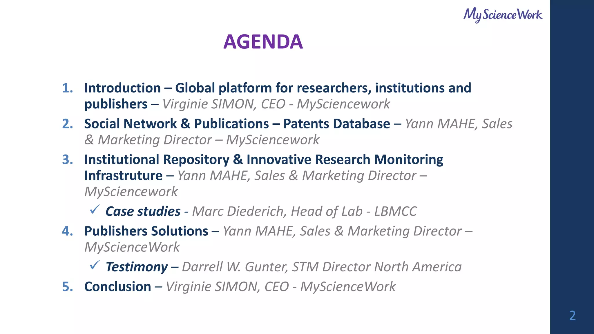 1. Introduction – Global platform for researchers, institutions and
publishers – Virginie SIMON, CEO - MySciencework
2. Social Network & Publications – Patents Database – Yann MAHE, Sales
& Marketing Director – MySciencework
3. Institutional Repository & Innovative Research Monitoring
Infrastruture – Yann MAHE, Sales & Marketing Director –
MySciencework
✓ Case studies - Marc Diederich, Head of Lab - LBMCC
4. Publishers Solutions – Yann MAHE, Sales & Marketing Director –
MyScienceWork
✓ Testimony – Darrell W. Gunter, STM Director North America
5. Conclusion – Virginie SIMON, CEO - MyScienceWork
AGENDA
2
 