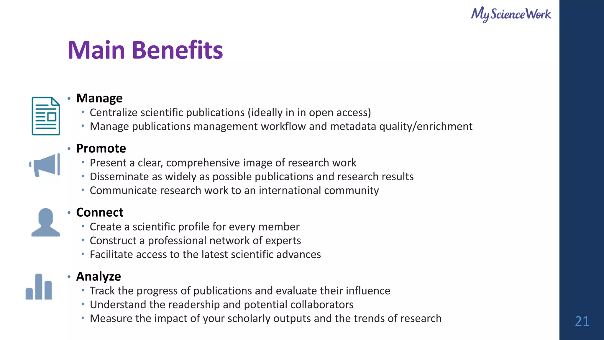 Main Benefits
• Manage
 Centralize scientific publications (ideally in in open access)
 Manage publications management workflow and metadata quality/enrichment
• Promote
 Present a clear, comprehensive image of research work
 Disseminate as widely as possible publications and research results
 Communicate research work to an international community
• Connect
 Create a scientific profile for every member
 Construct a professional network of experts
 Facilitate access to the latest scientific advances
• Analyze
 Track the progress of publications and evaluate their influence
 Understand the readership and potential collaborators
 Measure the impact of your scholarly outputs and the trends of research 21
 