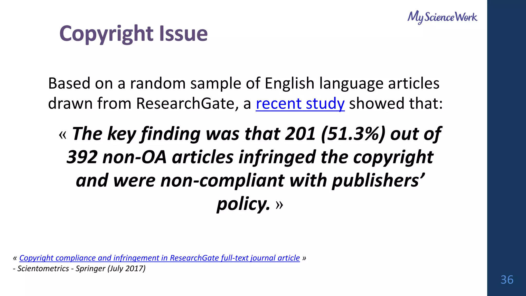 Based on a random sample of English language articles
drawn from ResearchGate, a recent study showed that:
« The key finding was that 201 (51.3%) out of
392 non-OA articles infringed the copyright
and were non-compliant with publishers’
policy. »
« Copyright compliance and infringement in ResearchGate full-text journal article »
- Scientometrics - Springer (July 2017)
36
Copyright Issue
 