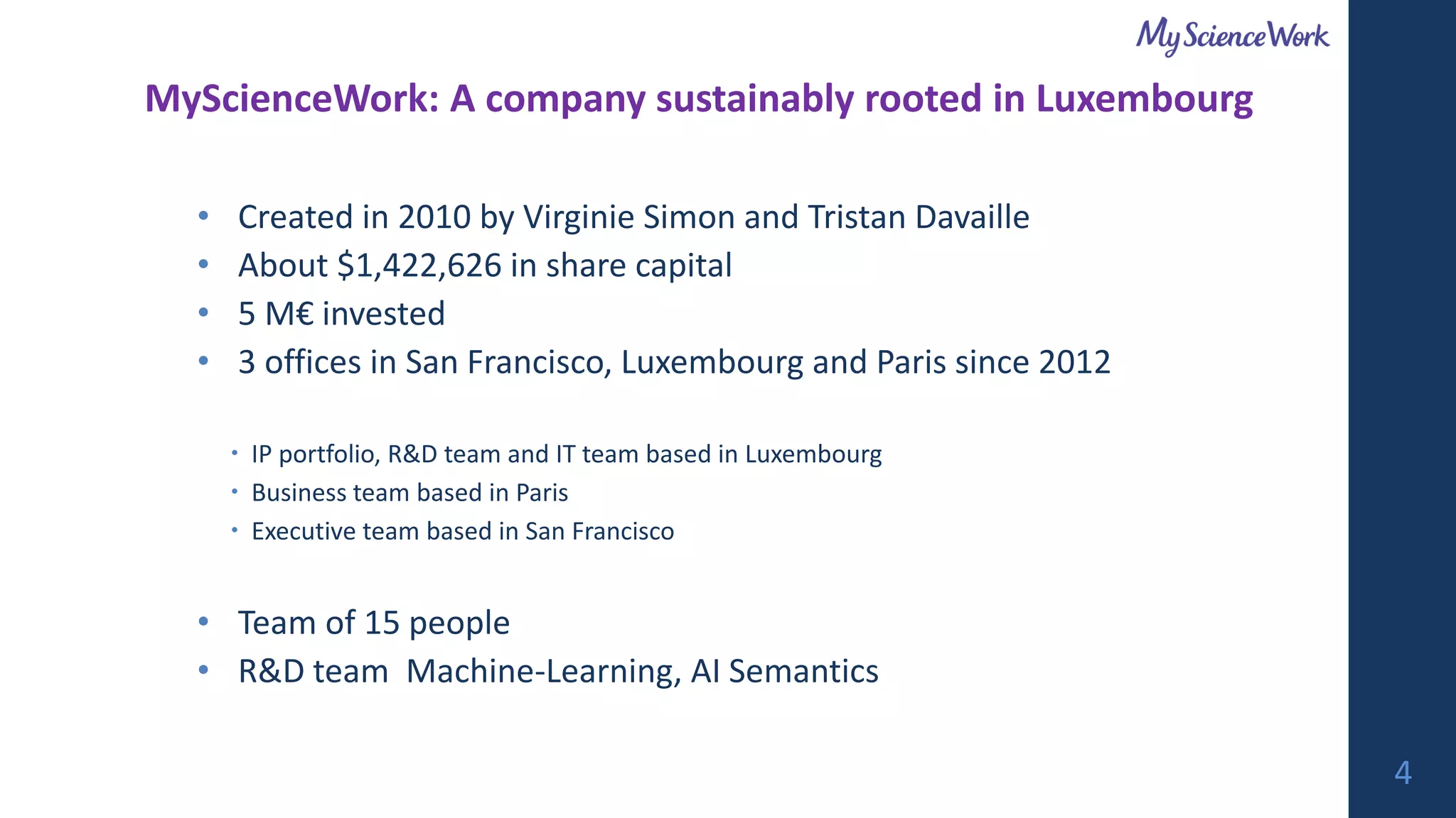 • Created in 2010 by Virginie Simon and Tristan Davaille
• About $1,422,626 in share capital
• 5 M€ invested
• 3 offices in San Francisco, Luxembourg and Paris since 2012
 IP portfolio, R&D team and IT team based in Luxembourg
 Business team based in Paris
 Executive team based in San Francisco
• Team of 15 people
• R&D team Machine-Learning, AI Semantics
MyScienceWork: A company sustainably rooted in Luxembourg
4
 
