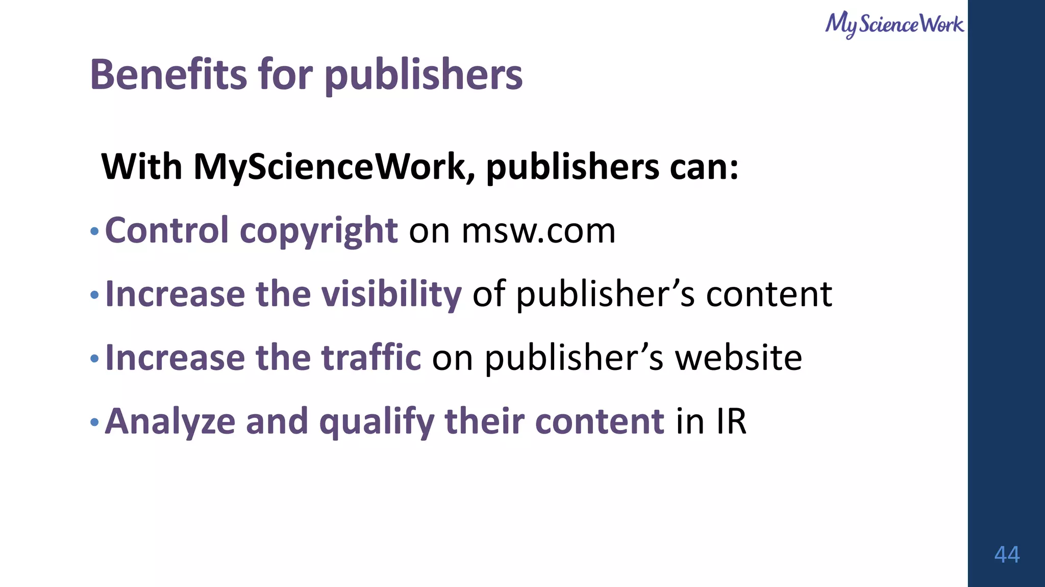 Benefits for publishers
With MyScienceWork, publishers can:
•Control copyright on msw.com
•Increase the visibility of publisher’s content
•Increase the traffic on publisher’s website
•Analyze and qualify their content in IR
44
 