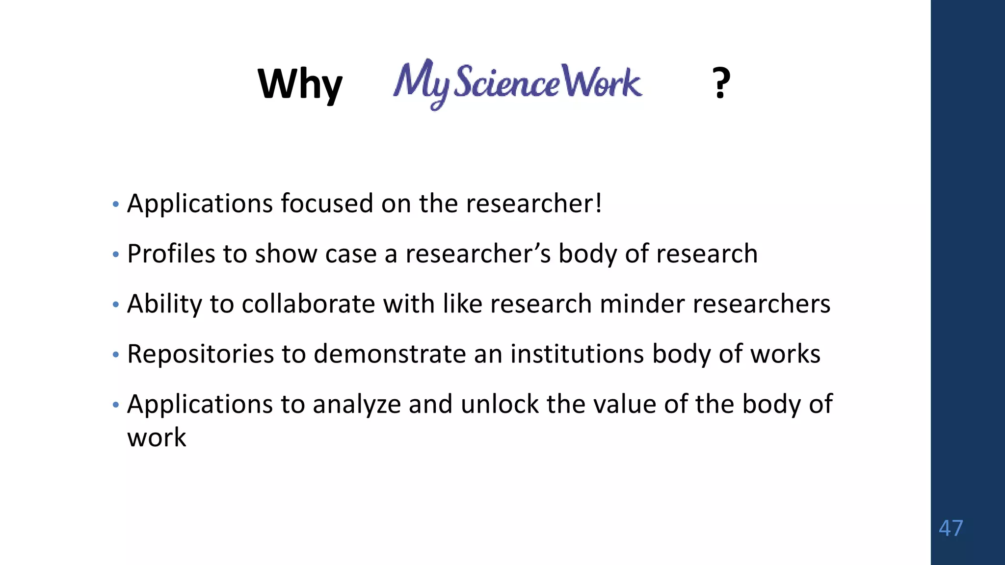 Why ?
• Applications focused on the researcher!
• Profiles to show case a researcher’s body of research
• Ability to collaborate with like research minder researchers
• Repositories to demonstrate an institutions body of works
• Applications to analyze and unlock the value of the body of
work
47
 
