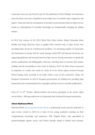 researchers were not only forced to pay for the publication of their findings, but institutions
and universities were also compelled to invest high sums in scientific expert magazines and
papers. Today and with the development of scientific social networks based on Open Access,
trends to a liberalisation of scientific knowledge are fundamentally changing the editing
market.
In 2012 four winners of the 2012 Nobel Prize (John Gurdon, Shinya Yamanaka, Brian
Kobilka and Serge Haroche) chose to publish their research only in Open Access thus
providing Open Access its well-deserved excellence. An increasing number of universities
and institutions in Europe and the world amongst which MIT and Harvard University, are
supporting platforms and networks based on Open Access, forcing researchers to openly file
articles, publications and bibliographic references, allowing them to increase their impact,
visibility and the accessibility to their work. In February 2013, the White House announced
its adaptation of a policy that would see nearly all of the science papers produced through
federal funding made accessible to the public within a year of their publication. Today, the
European Commission as well as European governments are looking into providing legal
frameworks and recommendations for copyrights and free access to scientific publications.
From 21
st
to 27
th
October, MyScienceWork will actively participate in the world « Open
Access Week », offering conferences in cooperation with renowned European universities.
About MyScienceWork
MyScienceWork (www.mysciencework.com) is a professional social network dedicated to
open access created in 2010 by a team of two young academics teaming up their
complementary knowledge and experience. PhD Virginie Simon, who specialized in
nanotechnologies against cancer, and Tristan Davaille, expert in finance and economy.
 