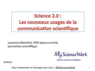Laurence	
  Bianchini,	
  PhD	
  (@BianchiniPHD)	
  
journaliste	
  scien8ﬁque	
  
	
  
1	
  Pour	
  livetweeter	
  et	
  interagir	
  avec	
  nous	
  :	
  @MyScienceWork	
  
#INRA20	
  
	
  
réseau	
  social	
  scien-ﬁque	
  
 