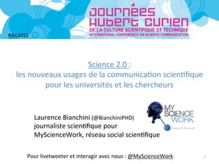#jhc2012	
  




                                  Science	
  2.0	
  :	
  	
  
    les	
  nouveaux	
  usages	
  de	
  la	
  communica5on	
  scien5ﬁque	
  	
  
               pour	
  les	
  universités	
  et	
  les	
  chercheurs	
  


               Laurence	
  Bianchini	
  (@BianchiniPHD)	
  
               journaliste	
  scien5ﬁque	
  pour	
  	
  
               MyScienceWork,	
  réseau	
  social	
  scien5ﬁque	
  

          Pour	
  livetweeter	
  et	
  interagir	
  avec	
  nous	
  :	
  @MyScienceWork	
     1	
  
 