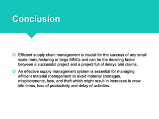 Conclusion
 Efficient supply chain management is crucial for the success of any small
scale manufacturing or large MNCs and can be the deciding factor
between a successful project and a project full of delays and claims.
 An effective supply management system is essential for managing
efficient material management to avoid material shortages,
misplacements, loss, and theft which might result in increases in crew
idle times, loss of productivity and delay of activities.
 