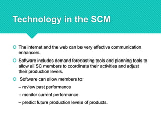 Technology in the SCM
 The internet and the web can be very effective communication
enhancers.
 Software includes demand forecasting tools and planning tools to
allow all SC members to coordinate their activities and adjust
their production levels.
 Software can allow members to:
– review past performance
– monitor current performance
– predict future production levels of products.
 