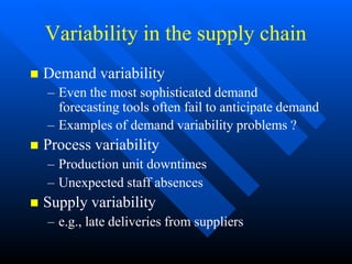 Variability in the supply chain
 Demand variability
– Even the most sophisticated demand
forecasting tools often fail to anticipate demand
– Examples of demand variability problems ?
 Process variability
– Production unit downtimes
– Unexpected staff absences
 Supply variability
– e.g., late deliveries from suppliers
 