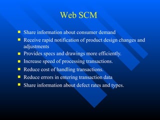 Web SCM







Share information about consumer demand
Receive rapid notification of product design changes and
adjustments
Provides specs and drawings more efficiently.
Increase speed of processing transactions.
Reduce cost of handling transactions.
Reduce errors in entering transaction data
Share information about defect rates and types.
 
