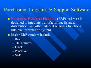 Purchasing, Logistics & Support Software
 Enterprise Resource Planning (ERP) software is
designed to integrate manufacturing, finance,
distribution, and other internal business functions
into one information system
 Major ERP vendors include -
– Baan
– J.D. Edwards
– Oracle
– PeopleSoft
– SAP
 