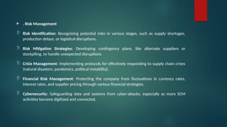  . Risk Management
 Risk Identification: Recognizing potential risks in various stages, such as supply shortages,
production delays, or logistical disruptions.
 Risk Mitigation Strategies: Developing contingency plans, like alternate suppliers or
stockpiling, to handle unexpected disruptions.
 Crisis Management: Implementing protocols for effectively responding to supply chain crises
(natural disasters, pandemics, political instability).
 Financial Risk Management: Protecting the company from fluctuations in currency rates,
interest rates, and supplier pricing through various financial strategies.
 Cybersecurity: Safeguarding data and systems from cyber-attacks, especially as more SCM
activities become digitized and connected.
 