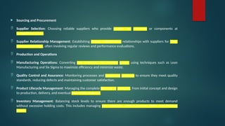  Sourcing and Procurement
 Supplier Selection: Choosing reliable suppliers who provide quality raw materials or components at
competitive prices.
 Supplier Relationship Management: Establishing strong, collaborative relationships with suppliers for long-
term partnerships, often involving regular reviews and performance evaluations.
 Production and Operations
 Manufacturing Operations: Converting raw materials into finished goods, using techniques such as Lean
Manufacturing and Six Sigma to maximize efficiency and minimize waste.
 Quality Control and Assurance: Monitoring processes and inspecting products to ensure they meet quality
standards, reducing defects and maintaining customer satisfaction.
 Product Lifecycle Management: Managing the complete lifecycle of products, from initial concept and design
to production, delivery, and eventual end-of-life disposal.
 Inventory Management: Balancing stock levels to ensure there are enough products to meet demand
without excessive holding costs. This includes managing raw materials, work-in-process (WIP), and finished
goods.
 