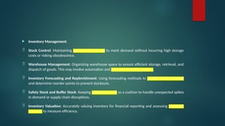  Inventory Management
 Stock Control: Maintaining optimal stock levels to meet demand without incurring high storage
costs or risking obsolescence.
 Warehouse Management: Organizing warehouse space to ensure efficient storage, retrieval, and
dispatch of goods. This may involve automation and inventory tracking systems.
 Inventory Forecasting and Replenishment: Using forecasting methods to predict future demand
and determine reorder points to prevent stockouts.
 Safety Stock and Buffer Stock: Keeping additional stock as a cushion to handle unexpected spikes
in demand or supply chain disruptions.
 Inventory Valuation: Accurately valuing inventory for financial reporting and assessing inventory
turnover to measure efficiency.
 