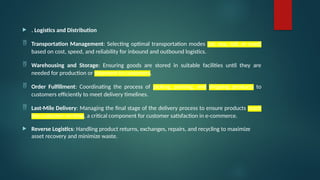  . Logistics and Distribution
 Transportation Management: Selecting optimal transportation modes (air, sea, rail, or road)
based on cost, speed, and reliability for inbound and outbound logistics.
 Warehousing and Storage: Ensuring goods are stored in suitable facilities until they are
needed for production or shipment to customers.
 Order Fulfillment: Coordinating the process of picking, packing, and shipping products to
customers efficiently to meet delivery timelines.
 Last-Mile Delivery: Managing the final stage of the delivery process to ensure products reach
the customer on time, a critical component for customer satisfaction in e-commerce.
 Reverse Logistics: Handling product returns, exchanges, repairs, and recycling to maximize
asset recovery and minimize waste.
 