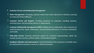  Customer Service and Relationship Management
 Order Management: Managing customer orders from order placement to delivery, ensuring
accurate and timely fulfilment.
 Customer Service and Support: Providing assistance to customers, handling inquiries,
resolving issues, and processing returns or replacements.
 Customer Relationship Management (CRM): Building strong relationships with customers by
understanding their needs, preferences, and purchasing behaviours to increase satisfaction
and loyalty.
 After-Sales Service: Ensuring continued support for customers post-purchase, which can
include warranty services, product repairs, and technical support.
 Feedback Collection and Improvement: Collecting feedback from customers to identify areas
for improvement in products, services, or delivery processes.
 