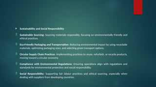  Sustainability and Social Responsibility
 Sustainable Sourcing: Sourcing materials responsibly, focusing on environmentally friendly and
ethical practices.
 Eco-Friendly Packaging and Transportation: Reducing environmental impact by using recyclable
materials, optimizing packaging sizes, and selecting green transport options.
 Circular Supply Chain Practices: Implementing practices to reuse, refurbish, or recycle products,
moving toward a circular economy.
 Compliance with Environmental Regulations: Ensuring operations align with regulations and
standards for environmental protection and social responsibility.
 Social Responsibility: Supporting fair labour practices and ethical sourcing, especially when
dealing with suppliers from developing countries.
 