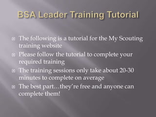    The following is a tutorial for the My Scouting
    training website
   Please follow the tutorial to complete your
    required training
   The training sessions only take about 20-30
    minutes to complete on average
   The best part…they’re free and anyone can
    complete them!
 