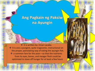  It is written by: Eman Lacaba.
 It is one a pungent, quite tragicomic, instructional on
the proper, painstaking way of eating the ayungin fish.
 a common fare for the poor—so that the nutrients
from its eyes, bones, and meager flesh could be
optimized to stave off hunger for at least a few hours.
 