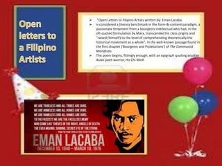 "Open Letters to Filipino Artists written by: Eman Lacaba.
 is considered a literary benchmark in the form-&-content paradigm, a
passionate testament from a bourgeois intellectual who had, in the
oft-quoted formulation by Marx, transcended his class origins and
"raised (himself) to the level of comprehending theoretically the
historical movement as a whole", in the well-known passage found in
the first chapter ('Bourgeois and Proletarians') of The Communist
Manifesto.
 The poem begins, fittingly enough, with an epigraph quoting another
Asian poet-warrior, Ho Chi Minh
 