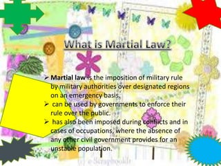 Martial law is the imposition of military rule
by military authorities over designated regions
on an emergency basis.
 can be used by governments to enforce their
rule over the public.
 has also been imposed during conflicts and in
cases of occupations, where the absence of
any other civil government provides for an
unstable population.
 