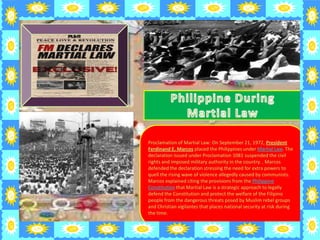 Proclamation of Martial Law: On September 21, 1972, President
Ferdinand E. Marcos placed the Philippines under Martial Law. The
declaration issued under Proclamation 1081 suspended the civil
rights and imposed military authority in the country. . Marcos
defended the declaration stressing the need for extra powers to
quell the rising wave of violence allegedly caused by communists.
Marcos explained citing the provisions from the Philippine
Constitution that Martial Law is a strategic approach to legally
defend the Constitution and protect the welfare of the Filipino
people from the dangerous threats posed by Muslim rebel groups
and Christian vigilantes that places national security at risk during
the time.
 