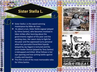  Sister Stella L is the award-winning
masterpiece by Mike de Leon.
 Its about a nun, Sister Stella Legaspi (played
by Vilma Santos), who becomes involved in
labor strikes after learning about the
governments neglect of the poor and the
working class. Her sworn duty to fight for
the poor and the oppressed turns personal
when her journalist friend Nick Fajardo
(played by Jay Ilagan) is tortured and the
union leader Dencio (played by Tony Santos)
is kidnapped and killed. What follows is her
eye-opening and tear-jerking battle against
cruelty and injustice.
 This film is one of the most memorable roles
for Vilma Santos.
 