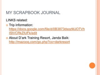 MY SCRAPBOOK JOURNAL
LINKS related:
 Trip information:
https://docs.google.com/file/d/0B3873dsozMJOTVh
ISlVCRkZIUFk/edit
 About D’ark Training Resort, Janda Baik:
http://mazooq.com/go.php?co=darkresort
 