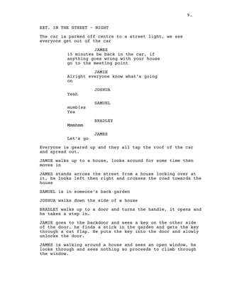 9.
EXT. IN THE STREET – NIGHT
The car is parked off centre to a street light, we see
everyone get out of the car
JAMES
15 minutes be back in the car, if
anything goes wrong with your house
go to the meeting point
JAMIE
Alright everyone know what’s going
on
JOSHUA
Yeah
SAMUEL
mumbles
Yea
BRADLEY
Mmmhmm
JAMES
Let’s go
Everyone is geared up and they all tap the roof of the car
and spread out.
JAMIE walks up to a house, looks around for some time then
moves in
JAMES stands across the street from a house looking over at
it, he looks left then right and crosses the road towards the
house
SAMUEL is in someone’s back garden
JOSHUA walks down the side of a house
BRADLEY walks up to a door and turns the handle, it opens and
he takes a step in.
JAMIE goes to the backdoor and sees a key on the other side
of the door, he finds a stick in the garden and gets the key
through a cat flap. He puts the key into the door and slowly
unlocks the door.
JAMES is walking around a house and sees an open window, he
looks through and sees nothing so proceeds to climb through
the window.
 