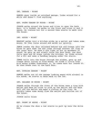 10.
INT. GARAGE – NIGHT
SAMUEL goes inside an unlocked garage, looks around for a
while and doesn’t find anything.
EXT. FRONT GARDEN OF HOUSE – NIGHT
JOSHUA walks around the house and tries to open the back
door, it’s locked, he walks to the front and tries it and it
opens. He listens out for a second then starts to walk into
the house.
INT. HOUSE – NIGHT
BRADLEY walks into a kitchen picks up a wallet and takes some
money. He then turns around and walks out quietly.
JAMIE leaves the door unlocked behind him and creeps into the
house he gets down low and looks through another cat flap on
the inner door. He sees a dim light on but no movement or
sound. He gets up and slowly turns the door knob, the door
falls open and he steps inside the kitchen, he looks around
for a bit and sees a handbag hanging under the stairs.
JAMES falls into the house through the window, gets up and
creeps about trying to find money, he finds a little tray
with money hidden underneath it, he takes most but leaves £5.
He then heads over to the back door.
EXT. OUTSIDE GARAGE – NIGHT
SAMUEL walks out of the garage looking angry with alcohol in
his hands. He starts to walk back to the car.
INT. HALLWAY IN HOUSE – NIGHT
JOSHUA walks through the front of the house sees a tray with
wallet and keys he tries to pick up the wallet and the keys
fall off the wallet and make a clatter on the tray. He
quickly takes some money from the wallet and hurries out of
the house.
JOSHUA exits house
EXT. FRONT OF HOUSE – NIGHT
As he closes the door a car starts to pull up onto the drive
way.
 