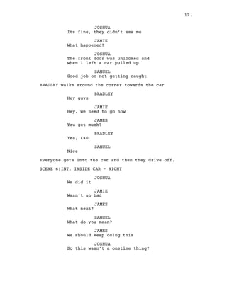12.
JOSHUA
Its fine, they didn’t see me
JAMIE
What happened?
JOSHUA
The front door was unlocked and
when I left a car pulled up
SAMUEL
Good job on not getting caught
BRADLEY walks around the corner towards the car
BRADLEY
Hey guys
JAMIE
Hey, we need to go now
JAMES
You get much?
BRADLEY
Yea, £40
SAMUEL
Nice
Everyone gets into the car and then they drive off.
SCENE 6:INT. INSIDE CAR – NIGHT
JOSHUA
We did it
JAMIE
Wasn’t so bad
JAMES
What next?
SAMUEL
What do you mean?
JAMES
We should keep doing this
JOSHUA
So this wasn’t a onetime thing?
 