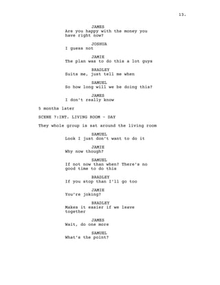 13.
JAMES
Are you happy with the money you
have right now?
JOSHUA
I guess not
JAMIE
The plan was to do this a lot guys
BRADLEY
Suits me, just tell me when
SAMUEL
So how long will we be doing this?
JAMES
I don’t really know
5 months later
SCENE 7:INT. LIVING ROOM – DAY
They whole group is sat around the living room
SAMUEL
Look I just don’t want to do it
JAMIE
Why now though?
SAMUEL
If not now than when? There’s no
good time to do this
BRADLEY
If you stop than I’ll go too
JAMIE
You’re joking?
BRADLEY
Makes it easier if we leave
together
JAMES
Wait, do one more
SAMUEL
What’s the point?
 