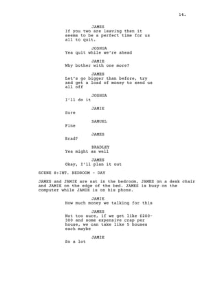 14.
JAMES
If you two are leaving then it
seems to be a perfect time for us
all to quit.
JOSHUA
Yea quit while we’re ahead
JAMIE
Why bother with one more?
JAMES
Let’s go bigger than before, try
and get a load of money to send us
all off
JOSHUA
I’ll do it
JAMIE
Sure
SAMUEL
Fine
JAMES
Brad?
BRADLEY
Yea might as well
JAMES
Okay, I’ll plan it out
SCENE 8:INT. BEDROOM – DAY
JAMES and JAMIE are sat in the bedroom, JAMES on a desk chair
and JAMIE on the edge of the bed. JAMES is busy on the
computer while JAMIE is on his phone.
JAMIE
How much money we talking for this
JAMES
Not too sure, if we get like £200-
300 and some expensive crap per
house, we can take like 5 houses
each maybe
JAMIE
So a lot
 