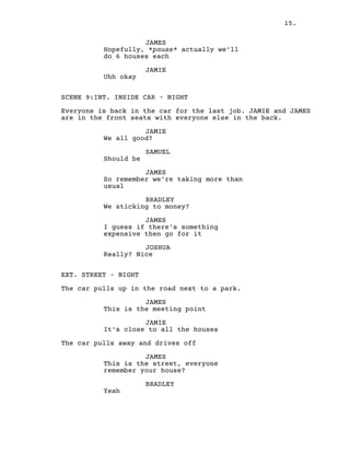 15.
JAMES
Hopefully, *pause* actually we’ll
do 6 houses each
JAMIE
Uhh okay
SCENE 9:INT. INSIDE CAR – NIGHT
Everyone is back in the car for the last job. JAMIE and JAMES
are in the front seats with everyone else in the back.
JAMIE
We all good?
SAMUEL
Should be
JAMES
So remember we're taking more than
usual
BRADLEY
We sticking to money?
JAMES
I guess if there's something
expensive then go for it
JOSHUA
Really? Nice
EXT. STREET – NIGHT
The car pulls up in the road next to a park.
JAMES
This is the meeting point
JAMIE
It's close to all the houses
The car pulls away and drives off
JAMES
This is the street, everyone
remember your house?
BRADLEY
Yeah
 