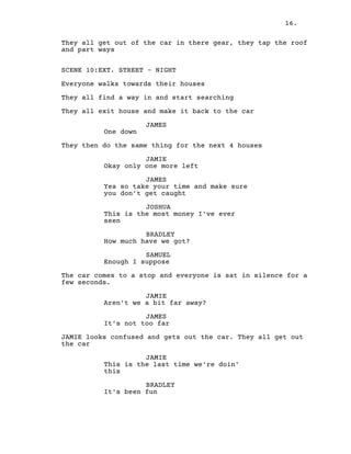 16.
They all get out of the car in there gear, they tap the roof
and part ways
SCENE 10:EXT. STREET – NIGHT
Everyone walks towards their houses
They all find a way in and start searching
They all exit house and make it back to the car
JAMES
One down
They then do the same thing for the next 4 houses
JAMIE
Okay only one more left
JAMES
Yea so take your time and make sure
you don't get caught
JOSHUA
This is the most money I've ever
seen
BRADLEY
How much have we got?
SAMUEL
Enough I suppose
The car comes to a stop and everyone is sat in silence for a
few seconds.
JAMIE
Aren't we a bit far away?
JAMES
It's not too far
JAMIE looks confused and gets out the car. They all get out
the car
JAMIE
This is the last time we're doin'
this
BRADLEY
It's been fun
 