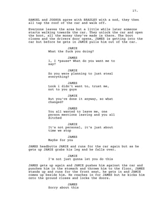 17.
SAMUEL and JOSHUA agree with BRADLEY with a nod, they then
all tap the roof of the car and walk off.
Everyone leaves the area but a little while later someone
starts walking towards the car. They unlock the car and open
the boot, all the money they've made is there. The boot
closes and the drivers door opens, JAMES is getting into the
car but before he gets in JAMIE pulls him out of the car.
JAMIE
What the fuck you doing?
JAMES
I, I *pause* What do you want me to
say?
JAMIE
So you were planning to just steal
everything?
JAMES
Look i didn't want to, trust me,
not to you guys
JAMIE
But you've done it anyway, so what
changed?
JAMES
You all wanted to leave me, one
person mentions leaving and you all
ditched
JAMIE
It's not personal, it's just about
time we stop
JAMES
Maybe for you
JAMES headbutts JAMIE and runs for the car again but as he
gets up JAMIE grabs his leg and he falls over.
JAMIE
I'm not just gunna let you do this
JAMES gets up again and JAMIE pushes him against the car and
punches him in the stomach and throws him to the floor, JAMES
stands up and runs for the front seat, he gets in and JAMIE
comes up beside him. He reaches in for JAMES but he kicks him
onto the ground closes and locks the doors.
JAMES
Sorry about this
 