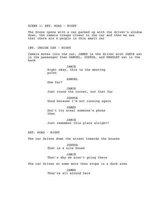 SCENE 1: EXT. ROAD - NIGHT
The Scene opens with a car parked up with the driver’s window
down, the camera creeps closer to the car and then we see
that there are 4 people in this small car
INT. INSIDE CAR - NIGHT
Camera moves into the car, JAMES is the driver with JAMIE sat
in the passenger then SAMUEL, JOSHUA, and BRADLEY sat in the
back
JAMIE
Right okay, this is the meeting
point
SAMUEL
How far?
JAMIE
Just round the corner, not that far
JOSHUA
Good because I'm not running again
JAMES
Don't try steal someone's phone
then
JAMIE
Just remember this place alright?
EXT. ROAD - NIGHT
The car drives down the street towards the houses
JOSHUA
That is a nice house
JAMIE
That's why we aren't going there
The car drives on some more then stops in a dark area
JAMES
They're all around here
 