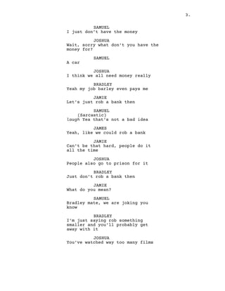 3.
SAMUEL
I just don’t have the money
JOSHUA
Wait, sorry what don’t you have the
money for?
SAMUEL
A car
JOSHUA
I think we all need money really
BRADLEY
Yeah my job barley even pays me
JAMIE
Let’s just rob a bank then
SAMUEL
(Sarcastic)
laugh Yea that’s not a bad idea
JAMES
Yeah, like we could rob a bank
JAMIE
Can’t be that hard, people do it
all the time
JOSHUA
People also go to prison for it
BRADLEY
Just don’t rob a bank then
JAMIE
What do you mean?
SAMUEL
Bradley mate, we are joking you
know
BRADLEY
I’m just saying rob something
smaller and you’ll probably get
away with it
JOSHUA
You’ve watched way too many films
 