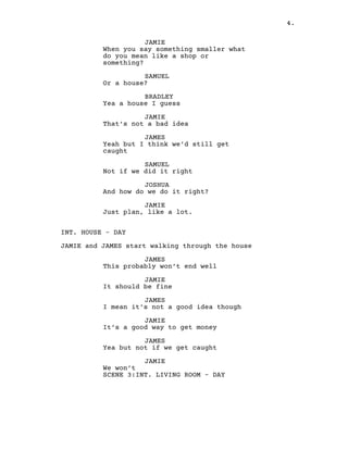 4.
JAMIE
When you say something smaller what
do you mean like a shop or
something?
SAMUEL
Or a house?
BRADLEY
Yea a house I guess
JAMIE
That’s not a bad idea
JAMES
Yeah but I think we’d still get
caught
SAMUEL
Not if we did it right
JOSHUA
And how do we do it right?
JAMIE
Just plan, like a lot.
INT. HOUSE – DAY
JAMIE and JAMES start walking through the house
JAMES
This probably won’t end well
JAMIE
It should be fine
JAMES
I mean it’s not a good idea though
JAMIE
It’s a good way to get money
JAMES
Yea but not if we get caught
JAMIE
We won’t
SCENE 3:INT. LIVING ROOM – DAY
 