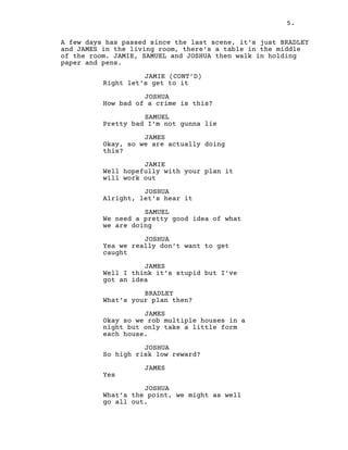 5.
A few days has passed since the last scene, it’s just BRADLEY
and JAMES in the living room, there’s a table in the middle
of the room. JAMIE, SAMUEL and JOSHUA then walk in holding
paper and pens.
JAMIE (CONT’D)
Right let’s get to it
JOSHUA
How bad of a crime is this?
SAMUEL
Pretty bad I’m not gunna lie
JAMES
Okay, so we are actually doing
this?
JAMIE
Well hopefully with your plan it
will work out
JOSHUA
Alright, let’s hear it
SAMUEL
We need a pretty good idea of what
we are doing
JOSHUA
Yea we really don’t want to get
caught
JAMES
Well I think it’s stupid but I’ve
got an idea
BRADLEY
What’s your plan then?
JAMES
Okay so we rob multiple houses in a
night but only take a little form
each house.
JOSHUA
So high risk low reward?
JAMES
Yes
JOSHUA
What’s the point, we might as well
go all out.
 