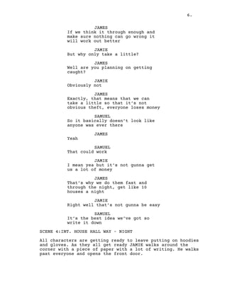 6.
JAMES
If we think it through enough and
make sure nothing can go wrong it
will work out better
JAMIE
But why only take a little?
JAMES
Well are you planning on getting
caught?
JAMIE
Obviously not
JAMES
Exactly, that means that we can
take a little so that it’s not
obvious theft, everyone loses money
SAMUEL
So it basically doesn’t look like
anyone was ever there
JAMES
Yeah
SAMUEL
That could work
JAMIE
I mean yea but it’s not gunna get
us a lot of money
JAMES
That’s why we do them fast and
through the night, get like 10
houses a night
JAMIE
Right well that’s not gunna be easy
SAMUEL
It’s the best idea we’ve got so
write it down
SCENE 4:INT. HOUSE HALL WAY – NIGHT
All characters are getting ready to leave putting on hoodies
and gloves. As they all get ready JAMIE walks around the
corner with a piece of paper with a lot of writing. He walks
past everyone and opens the front door.
 
