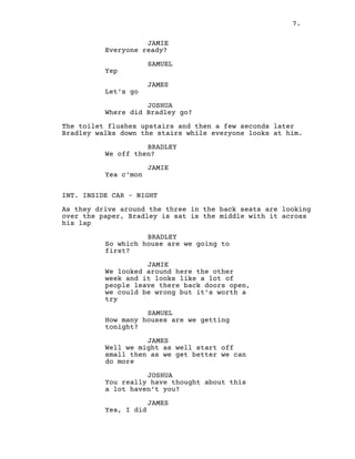 7.
JAMIE
Everyone ready?
SAMUEL
Yep
JAMES
Let’s go
JOSHUA
Where did Bradley go?
The toilet flushes upstairs and then a few seconds later
Bradley walks down the stairs while everyone looks at him.
BRADLEY
We off then?
JAMIE
Yea c’mon
INT. INSIDE CAR – NIGHT
As they drive around the three in the back seats are looking
over the paper, Bradley is sat is the middle with it across
his lap
BRADLEY
So which house are we going to
first?
JAMIE
We looked around here the other
week and it looks like a lot of
people leave there back doors open,
we could be wrong but it’s worth a
try
SAMUEL
How many houses are we getting
tonight?
JAMES
Well we might as well start off
small then as we get better we can
do more
JOSHUA
You really have thought about this
a lot haven’t you?
JAMES
Yea, I did
 
