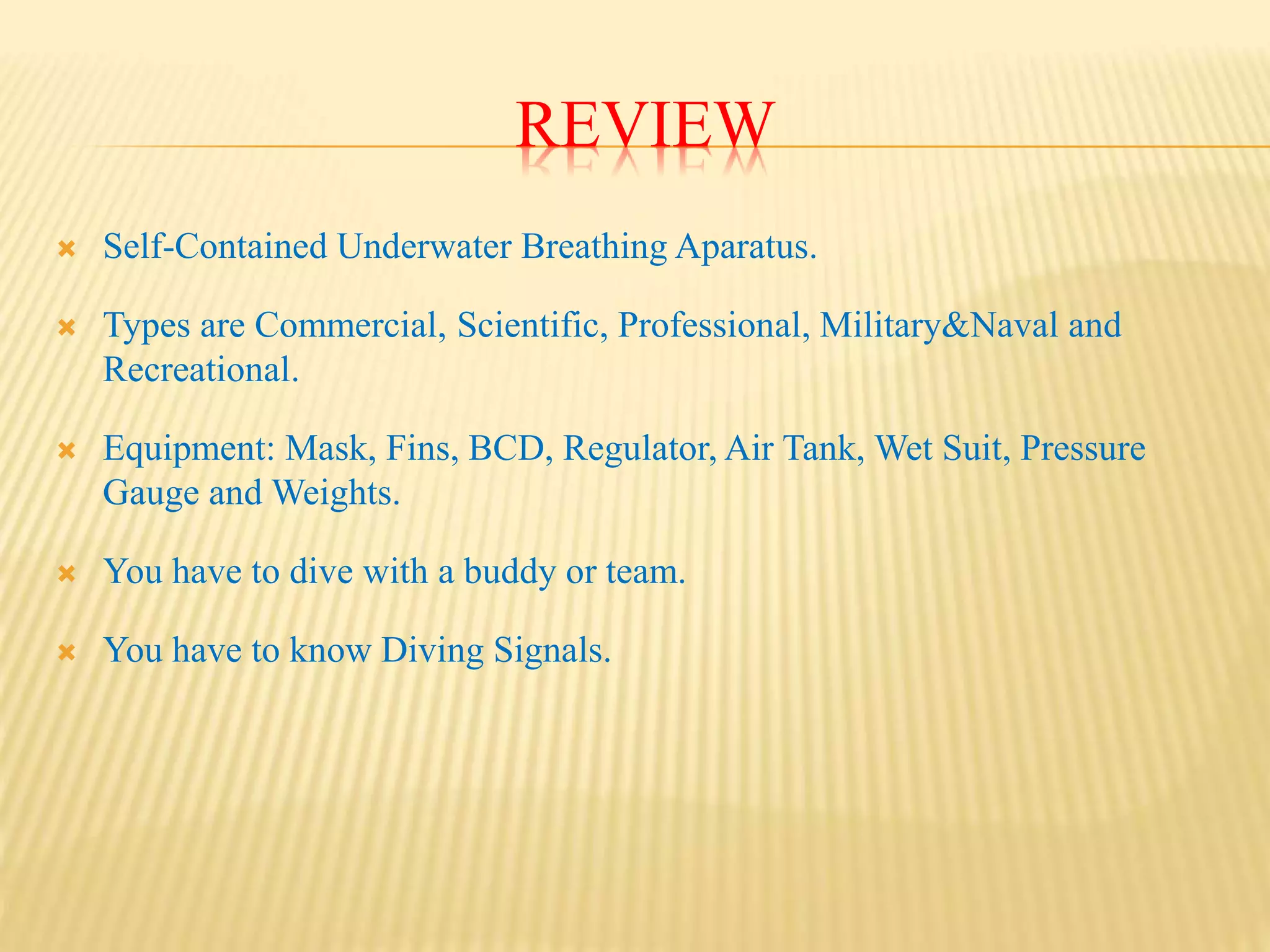 REVIEW
Self-Contained Underwater Breathing Aparatus.
Types are Commercial, Scientific, Professional, Military&Naval and
Recreational.
Equipment: Mask, Fins, BCD, Regulator, Air Tank, Wet Suit, Pressure
Gauge and Weights.
You have to dive with a buddy or team.
You have to know Diving Signals.